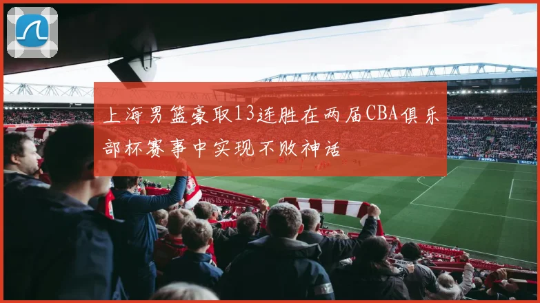 上海男篮豪取13连胜在两届CBA俱乐部杯赛事中实现不败神话