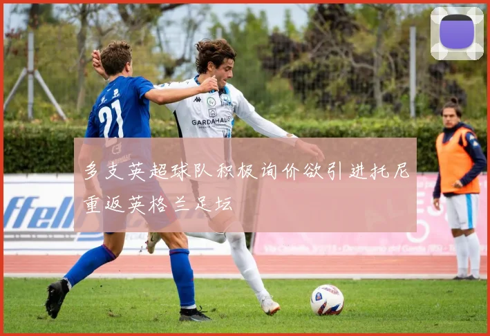 多支英超球队积极询价欲引进托尼重返英格兰足坛
