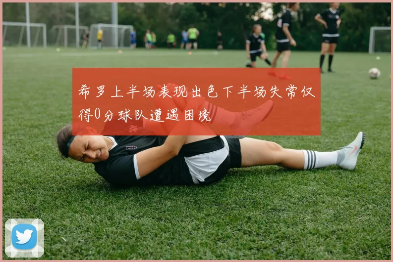 希罗上半场表现出色下半场失常仅得0分球队遭遇困境