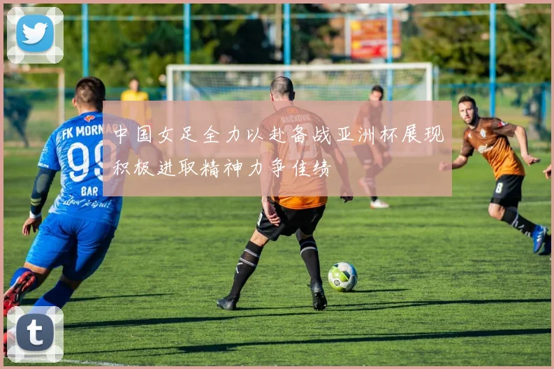 中国女足全力以赴备战亚洲杯展现积极进取精神力争佳绩