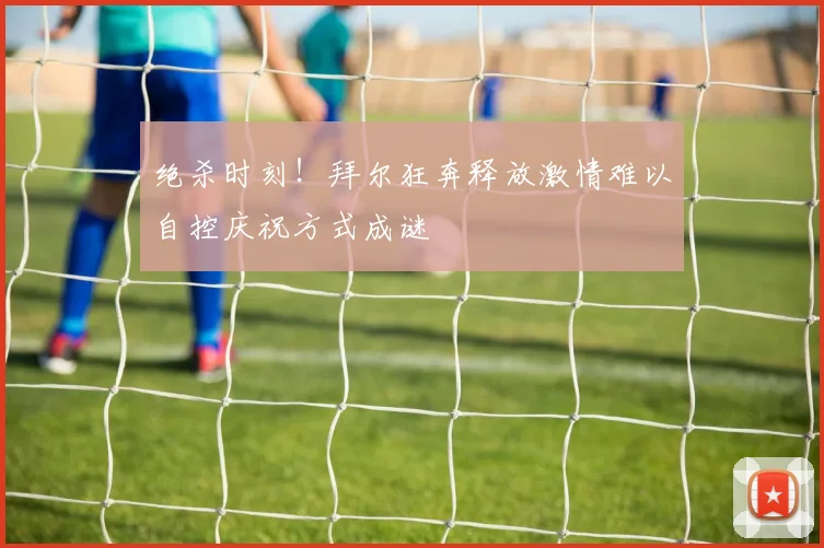 绝杀时刻！拜尔狂奔释放激情难以自控庆祝方式成谜