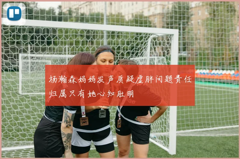 杨瀚森妈妈发声质疑虚胖问题责任归属只有她心知肚明