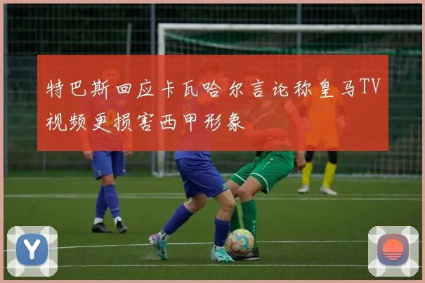 特巴斯回应卡瓦哈尔言论称皇马TV视频更损害西甲形象