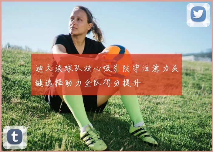 迪文谈球队核心吸引防守注意力关键选择助力全队得分提升