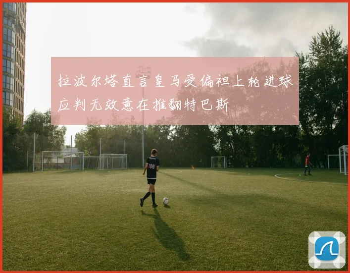 拉波尔塔直言皇马受偏袒上轮进球应判无效意在推翻特巴斯
