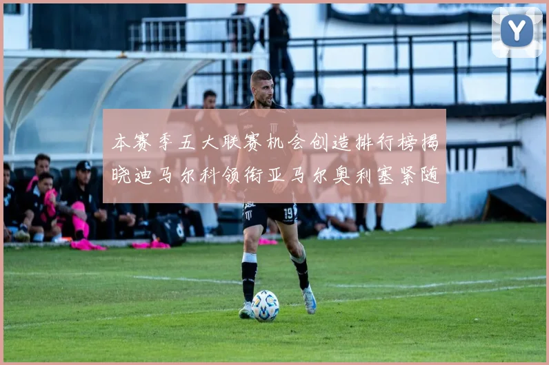 本赛季五大联赛机会创造排行榜揭晓迪马尔科领衔亚马尔奥利塞紧随其后