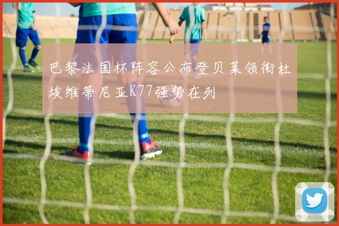 巴黎法国杯阵容公布登贝莱领衔杜埃维蒂尼亚K77强势在列
